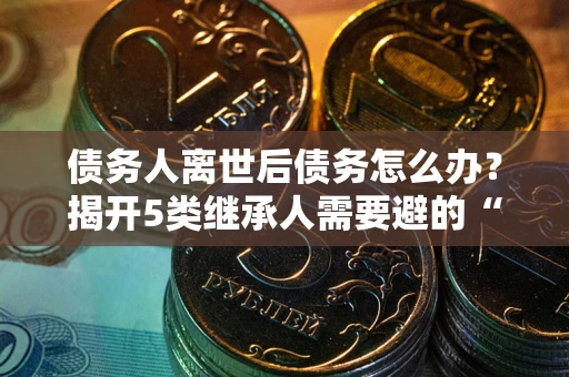北京债务人离世后债务怎么办？揭开5类继承人需要避的“坑”